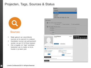 LinkedIn Confidential ©2015 All Rights Reserved
Projecten, Tags, Sources & Status
Sources
 Maak gebruik van verschillende
sources om te overzicht te creëeren
 Kandidaten kunnen ook geïmporteerd
worden via een CV of Excel bestand
 Het is mogelijk om “lege” kandidaat
bestanden aan te maken en bij te
houden in je talent pool
 