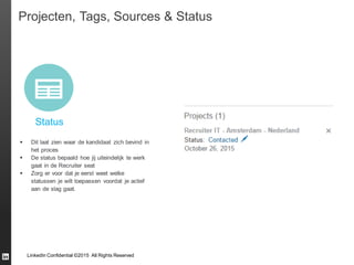 LinkedIn Confidential ©2015 All Rights Reserved
Projecten, Tags, Sources & Status
Status
 Dit laat zien waar de kandidaat zich bevind in
het proces
 De status bepaald hoe jij uiteindelijk te werk
gaat in de Recruiter seat
 Zorg er voor dat je eerst weet welke
statussen je wilt toepassen voordat je actief
aan de slag gaat.
 