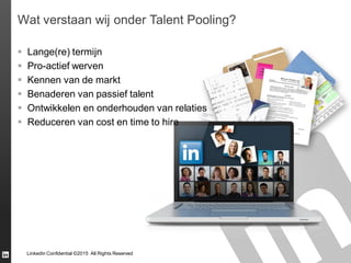 LinkedIn Confidential ©2015 All Rights Reserved
Wat verstaan wij onder Talent Pooling?
 Lange(re) termijn
 Pro-actief werven
 Kennen van de markt
 Benaderen van passief talent
 Ontwikkelen en onderhouden van relaties
 Reduceren van cost en time to hire
 