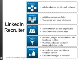 LinkedIn Confidential ©2015 All Rights Reserved
Centralize
 Alle kandidaten op één plek beheren
Transform
 Altijd bijgewerkte profielen
 Toevoegen van extra informatie
Pipeline  Beheren, volgen en ontwikkelen van
kandidaat relaties
 Warme kandidaten vinden in
bestaande talent pools
Collaborate
 Samenwerken als één organisatie
 Voorkomen van dubbel werk
Analyze
 Achterhalen waar kandidaten
vandaan komen
 Kandidaten volgen in Recruiter
LinkedIn
Recruiter
 