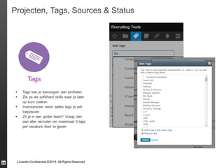 LinkedIn Confidential ©2015 All Rights Reserved
Projecten, Tags, Sources & Status
Tags
 Tags kan je toevoegen aan profielen
 Zie ze als soft/hard skills waar je later
op kunt zoeken
 Inventariseer eerst welke tags je wilt
toepassen
 Zit je in een groter team? Vraag dan
aan elke recruiter om maximaal 5 tags
per vacature door te geven
 