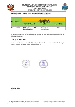 MUNICIPALIDAD DISTRITAL DE PARIACOTO
PROVINCIA DE HUARAZ – ANCASH
RUC: 20172267620
OFICINA DE SERVICIOS PÚBLICOS
Jr. Miguel A. Moran N° 304, Plaza de Armas Pariacoto Correo: munipariacoto 19@gmail.com
AREA DE ESTUDIO DE VERTIMIENTOS FEBRERO 2022 .
N° FECHA
UBICACCION
SECTOR/CALLE
COORDENADAS
UTM ALTITUD
01 13/02/22 Malecón Rio
Cochabamba.
E:182807
N:8942146
1272
Se reconoce el primer punto de descarga hacia el rio Cochabamba provenientes de las
viviendas cercanas.
4.1.1. DESCARGA N°01
La vivienda ubicada al costado del rio Cochabamba tiene su instalación de desagüe
hacia el camino de trocha como al costado del rio.
IMAGEN N°01
 