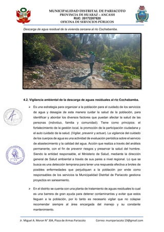 MUNICIPALIDAD DISTRITAL DE PARIACOTO
PROVINCIA DE HUARAZ – ANCASH
RUC: 20172267620
OFICINA DE SERVICIOS PÚBLICOS
Jr. Miguel A. Moran N° 304, Plaza de Armas Pariacoto Correo: munipariacoto 19@gmail.com
Descarga de agua residual de la vivienda cercana al rio Cochabamba.
4.2. Vigilancia ambiental de la descarga de aguas residuales al rio Cochabamba.
 Es una estrategia para organizar a la población para el cuidado de los servicios
de agua y desagüe de esta manera cuidar la salud de la población, para
identificar y abordar los diversos factores que puedan afectar la salud de las
personas (individuo, familia y comunidad). Tiene como principios: el
fortalecimiento de la gestión local, la promoción de la participación ciudadana y
el auto cuidado de la salud. (Vigilar, prevenir y actuar). La vigilancia del cuidado
de los cuerpos de agua es una actividad de evaluación periódica sobre el servicio
de abastecimiento y la calidad del agua. Acción que realiza a través del análisis
permanente, con el fin de prevenir riesgos y preservar la salud del hombre.
Siendo la entidad responsable, el Ministerio de Salud, mediante la dirección
general de Salud ambiental a través de sus pares a nivel regional. Lo que se
busca es una detección temprana para tener una respuesta efectiva a brotes de
posibles enfermedades que perjudiquen a la población por ende como
responsables de los servicios la Municipalidad Distrital de Pariacoto gestiona
proyectos en saneamiento.
 En el distrito se cuenta con una planta de tratamiento de aguas residuales lo cual
es una barrera de gran ayuda para detener contaminantes y evitar que estos
lleguen a la población, por lo tanto es necesario vigilar que no colapse
recomendar siempre al área encargada del manejo y su constante
mantenimiento.
 