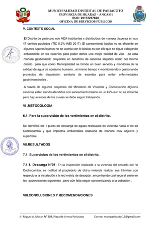 MUNICIPALIDAD DISTRITAL DE PARIACOTO
PROVINCIA DE HUARAZ – ANCASH
RUC: 20172267620
OFICINA DE SERVICIOS PÚBLICOS
Jr. Miguel A. Moran N° 304, Plaza de Armas Pariacoto Correo: munipariacoto 19@gmail.com
V. CONTEXTO SOCIAL
El Distrito de pariacoto con 4624 habitantes y distribuidos de manera dispersa en sus
47 centros poblados (TIC 0.2%-INEI 2017) .El saneamiento básico no es eficiente en
algunos lugares lejanos no se cuenta con lo básico es por ello que se sigue trabajando
arduamente en los caseríos para poder darles una mejor calidad de vida , de esta
manera gestionando proyectos en beneficio de caseríos alejados como del mismo
distrito para que como Municipalidad se brinde un buen servicio y monitoreo de la
calidad de agua de consumo humano , al mismo tiempo ir monitoreando y gestionando
proyectos de disposición sanitaria de excretas para evitar enfermedades
gastrointestinales .
A través de algunos proyectos del Ministerio de Vivienda y Construcción algunos
caseríos están siendo atendidos con saneamiento básico en un 45% aun no es eficiente
pero hay avances de los cuales se debe seguir trabajando.
VI .METODOLOGIA
6.1. Para la supervisión de los vertimientos en el distrito.
Se identificó los 1 punto de descarga de aguas residuales de vivienda hacia el rio de
Cochabamba y que impactos ambientales ocasiona de manera muy objetiva y
superficial.
VII.RESULTADOS
7.1. Supervisión de los vertimientos en el distrito.
7.1.1. Descarga N°01: En la inspección realizada a la vivienda del costado del rio
Cochabamba, se notificó al propietario de dicha vivienda realizar sus trámites con
respecto a la instalación a la red matriz de desagüe , encontrando casi seco el suelo en
las supervisiones siguientes , pero aún falta seguir concientizando a la población .
VIII.CONCLUSIONES Y RECOMENDACIONES
 