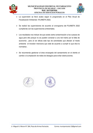 MUNICIPALIDAD DISTRITAL DE PARIACOTO
PROVINCIA DE HUARAZ – ANCASH
RUC: 20172267620
OFICINA DE SERVICIOS PÚBLICOS
Jr. Miguel A. Moran N° 304, Plaza de Armas Pariacoto Correo: munipariacoto 19@gmail.com
 La supervisión se llevó acabo según lo programado en el Plan Anual de
Fiscalización Ambiental –PLANEFA 2022.
 Se realizó las supervisiones de acuerdo al cronograma del PLANEFA 2022
cumpliendo con las supervisiones ambientales.
 Los resultados nos indican de que existe cierta contaminación a los cuerpos de
agua pero ello porque no se pueden conectar a una red matriz por la falta de
economía , pero al ver afecta este tipo de actividades que afectan al medio
ambiente el morador menciona que está de acuerdo a cumplir lo que dice la
normativa .
 Se recomienda gestionar al área encargada del saneamiento en el distrito el
cambio o la ampliación de redes de desagüe para evitar obstrucciones.
 