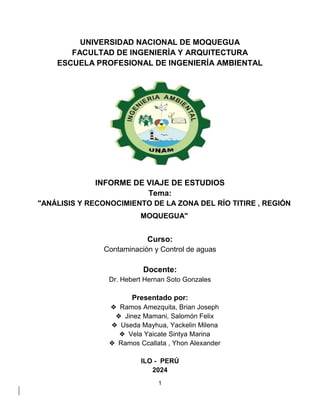 1
UNIVERSIDAD NACIONAL DE MOQUEGUA
FACULTAD DE INGENIERÍA Y ARQUITECTURA
ESCUELA PROFESIONAL DE INGENIERÍA AMBIENTAL
INFORME DE VIAJE DE ESTUDIOS
Tema:
"ANÁLISIS Y RECONOCIMIENTO DE LA ZONA DEL RÍO TITIRE , REGIÓN
MOQUEGUA"
Curso:
Contaminación y Control de aguas
Docente:
Dr. Hebert Hernan Soto Gonzales
Presentado por:
❖ Ramos Amezquita, Brian Joseph
❖ Jinez Mamani, Salomón Felix
❖ Useda Mayhua, Yackelin Milena
❖ Vela Yaicate Sintya Marina
❖ Ramos Ccallata , Yhon Alexander
ILO - PERÚ
2024
 