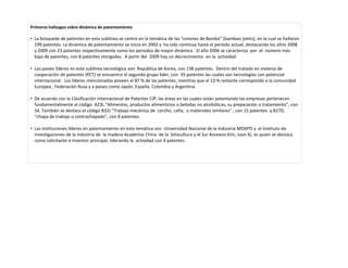 Primeros hallazgos sobre dinámica de patentamiento

• La búsqueda de patentes en esta sublínea se centró en la temática de las "uniones de Bambú" (bamboo joints), en la cual se hallaron
  199 patentes. La dinámica de patentamiento se inicia en 2002 y ha sido continua hasta el período actual, destacando los años 2008
  y 2009 con 23 patentes respectivamente como los períodos de mayor dinámica . El año 2006 se caracteriza por el número más
  bajo de patentes, con 8 patentes otorgadas. A partir del 2009 hay un decrecimiento en la actividad.

• Los países líderes en esta sublínea tecnológica son: República de Korea, con 138 patentes. Dentro del tratado en materia de
  cooperación de patentes (PCT) se encuentra el segundo grupo lider, con 35 patentes las cuales son tecnologías con potencial
  internacional. Los líderes mencionados poseen el 87 % de las patentes, mientras que el 13 % restante corresponde a la comunidad
  Europea , Federación Rusa y a países como Japón, España, Colombia y Argentina.

• De acuerdo con la Clasificación Internacional de Patentes CIP, las áreas en las cuales están patentando las empresas pertenecen
  fundamentalmente al código A23L "Alimentos, productos alimenticios o bebidas no alcohólicas, su preparación o tratamiento", con
  54. También se destaca el código B32J "Trabajo mecánico de corcho, caña, o materiales similares" , con 15 patentes y B27D,
  “chapa de trabajo o contrachapado”, con 8 patentes.

• Las instituciones líderes en patentamiento en esta temática son Universidad Nacional de la Industria MOKPO y el Instituto de
  Investigaciones de la industria de la madera-Academia China de la Silvicultura y el Sur Koreano Kim, Joon Ki, es quien se destaca
  como solicitante e inventor principal, liderando la actividad con 4 patentes .
 