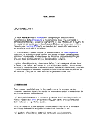 REDACCION
VIRUS INFORMÁTICO
Un virus informático es un malware que tiene por objeto alterar el normal
funcionamiento de la computadora, El funcionamiento de un virus informático es
conceptualmente simple. Se ejecuta un programa que está infectado, en la mayoría de
las ocasiones, por desconocimiento del usuario. El código del virus queda residente
(alojado) en la memoria RAM de la computadora, aun cuando el programa que lo
contenía haya terminado de ejecutarse.
El virus toma entonces el control de los servicios básicos del sistema operativo,
infectando, de manera posterior, archivos ejecutables que sean llamados para su
ejecución. Finalmente se añade el código del virus al del programa infectado y se
graba en disco, con lo cual el proceso de replicado se completa.
Los virus informáticos tienen, básicamente, la función de propagarse a través de un
software, no se replican a sí mismos por que no tienen esa facultad como el gusano
informático, son muy nocivos y algunos contienen además una carga dañina (payload)
con distintos objetivos, desde una simple broma hasta realizar daños importantes en
los sistemas, o bloquear las redes informáticas generando tráfico inútil.
Características
Dado que una característica de los virus es el consumo de recursos, los virus
ocasionan problemas tales como: pérdida de productividad, cortes en los sistemas de
información o daños a nivel de datos.
Una de las características es la posibilidad que tienen de diseminarse por medio de
replicas y copias. Las redes en la actualidad ayudan a dicha propagación cuando
éstas no tienen la seguridad adecuada.
Otros daños que los virus producen a los sistemas informáticos son la pérdida de
información, horas de parada productiva, tiempo de reinstalación, etc.
Hay que tener en cuenta que cada virus plantea una situación diferente.
 