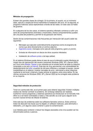 Métodos de propagación
Existen dos grandes clases de contagio. En la primera, el usuario, en un momento
dado, ejecuta o acepta de forma inadvertida la instalación del virus. En la segunda, el
programa malicioso actúa replicándose a través de las redes. En este caso se habla
de gusanos.
En cualquiera de los dos casos, el sistema operativo infectado comienza a sufrir una
serie de comportamientos anómalos o imprevistos. Dichos comportamientos pueden
dar una pista del problema y permitir la recuperación del mismo.
Dentro de las contaminaciones más frecuentes por interacción del usuario están las
siguientes:
• Mensajes que ejecutan automáticamente programas (como el programa de
correo que abre directamente un archivo adjunto).
• Ingeniería social, mensajes como ejecute este programa y gane un premio.
• Entrada de información en discos de otros usuarios infectados.
• Instalación de software pirata o de baja calidad.
En el sistema Windows puede darse el caso de que el ordenador pueda infectarse sin
ningún tipo de intervención del usuario (versiones Windows 2000, XP y Server 2003)
por virus como Blaster, Sasser y sus variantes por el simple hecho de estar la máquina
conectada a una red o a Internet. Este tipo de virus aprovechan una vulnerabilidad de
desbordamiento de búfer y puertos de red para infiltrarse y contagiar el equipo, causar
inestabilidad en el sistema, mostrar mensajes de error, reenviarse a otras máquinas
mediante la red local o Internet y hasta reiniciar el sistema, entre otros daños. En las
últimas versiones de Windows 2000, XP y Server 2003 se ha corregido este problema
en su mayoría.
Seguridad métodos de protección
Tener en cuenta este reto, es el primer paso para obtener seguridad. Existen múltiples
medios de intentar combatir el problema. Sin embargo debemos ser realistas.
Conforme nuevos programas y sistemas operativos se introduzcan en el mercado más
difícil va a ser tener controlados a todos y más sencillo va a ser que a alguien se le
ocurran nuevas formas de infectar el sistema.
Ante este tipo de problemas están los softwares llamados antivirus. Estos antivirus
tratan de descubrir las trazas que ha dejado un software malicioso, para eliminarlo o
detectarlo, y en algunos casos contener o parar la contaminación.
Los métodos para contener o reducir los riesgos asociados a los virus pueden ser los
denominados activos o pasivos.
 
