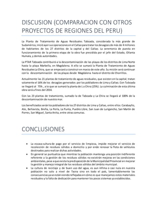 DISCUSION (COMPARACION CON OTROS
PROYECTOS DE REGIONES DEL PERU)
La Planta de Tratamiento de Aguas Residuales Taboada, considerada la más grande de
Sudamérica,inicióayersusoperacionesenel Callaoparatratar losdesagüesde más de 4 millones
de habitantes de los 27 distritos de la capital y del Callao. La ceremonia de puesta en
funcionamiento de la primera etapa de la obra fue presidida por el jefe del Estado, Ollanta
Humala, y demás autoridades.
La PTAR Taboada contribuirá a la descontaminación de las playas de los distritos de Lima Norte
hasta la playa Marbella, en Magdalena. A ello se sumará la Planta de Tratamiento de Aguas
ResidualesLa Chira, que se empezará a construir en marzo de este año. Su misión será continuar
con la descontaminación de las playas desde Magdalena hasta el distrito de Chorrillos.
Actualmente las 21 plantas de tratamiento de aguas residuales, que existen en la capital, tratan
solamente el 16% de los desagües generados por los pobladores de Lima y Callao. Con Taboada
se llegará al 75% , a lo que se sumará la planta de L a Chira (25%). La culminación de esta última
obra será a fines del 2014.
Con las 23 plantas de tratamiento, sumado la de Taboada y La Chira se llegará al 100% de la
descontaminación de nuestro mar.
Los beneficiadosseránlospobladoresde los27 distritos de Lima y Callao, entre ellos: Carabayllo,
Ate, Bellavista, Breña, La Perla, La Punta, Pueblo Libre, San Juan de Lurigancho, San Martín de
Porres, San Miguel, Santa Anita, entre otras comunas.
CONCLUSIONES
 La escasa cultura de pago por el servicio de limpieza, impide mejorar el servicio de
recolección de residuos sólidos a domicilio y por ende renovar la flota de vehículos
destinados para realizar dichas actividades.
 En general se puntualiza que mientras la población mantenga una posición indiferente
referente a la gestión de los residuos sólidos no existirán mejoras en las condiciones
ambientales,pese aque existalapredisposiciónde laMunicipalidadProvincial en mejorar
la gestión y manejo integral de los residuos sólidos del ámbito municipal.
 La cultura de reciclaje y de buen uso del agua, es aun ínfima o casi nula en nuestra
población no solo a nivel de Tacna sino en todo el país, lamentablemente las
consecuenciasyase estánviendoreflejadasencómo es que manejamos estos materiales
residuales y la falta de dedicación para mantener los pocos sistemas ya establecidos.
 