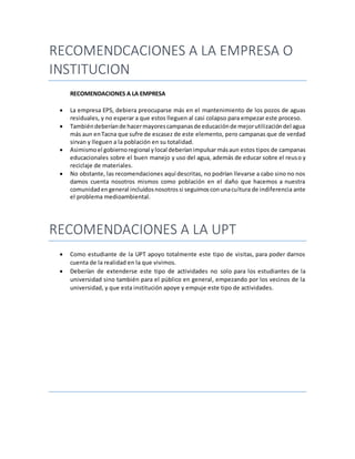 RECOMENDCACIONES A LA EMPRESA O
INSTITUCION
RECOMENDACIONES A LA EMPRESA
 La empresa EPS, debiera preocuparse más en el mantenimiento de los pozos de aguas
residuales, y no esperar a que estos lleguen al casi colapso para empezar este proceso.
 Tambiéndeberíande hacermayorescampanasde educaciónde mejorutilizacióndel agua
más aun enTacna que sufre de escasez de este elemento, pero campanas que de verdad
sirvan y lleguen a la población en su totalidad.
 Asimismoel gobiernoregional ylocal deberíanimpulsar másaun estos tipos de campanas
educacionales sobre el buen manejo y uso del agua, además de educar sobre el reuso y
reciclaje de materiales.
 No obstante, las recomendaciones aquí descritas, no podrían llevarse a cabo sino no nos
damos cuenta nosotros mismos como población en el daño que hacemos a nuestra
comunidadengeneral incluidosnosotrossi seguimosconunacultura de indiferencia ante
el problema medioambiental.
RECOMENDACIONES A LA UPT
 Como estudiante de la UPT apoyo totalmente este tipo de visitas, para poder darnos
cuenta de la realidad en la que vivimos.
 Deberían de extenderse este tipo de actividades no solo para los estudiantes de la
universidad sino también para el público en general, empezando por los vecinos de la
universidad, y que esta institución apoye y empuje este tipo de actividades.
 