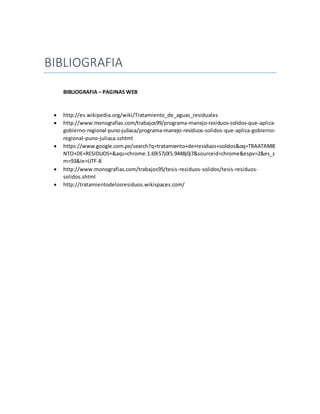 BIBLIOGRAFIA
BIBLIOGRAFIA – PAGINAS WEB
 http://es.wikipedia.org/wiki/Tratamiento_de_aguas_residuales
 http://www.monografias.com/trabajos99/programa-manejo-residuos-solidos-que-aplica-
gobierno-regional-puno-juliaca/programa-manejo-residuos-solidos-que-aplica-gobierno-
regional-puno-juliaca.sshtml
 https://www.google.com.pe/search?q=tratamiento+de+residuos+solidos&oq=TRAATAMIE
NTO+DE+RESIDUOS+&aqs=chrome.1.69i57j0l5.9448j0j7&sourceid=chrome&espv=2&es_s
m=93&ie=UTF-8
 http://www.monografias.com/trabajos95/tesis-residuos-solidos/tesis-residuos-
solidos.shtml
 http://tratamientodelosresiduos.wikispaces.com/
 