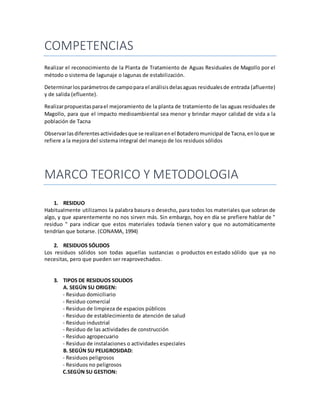 COMPETENCIAS
Realizar el reconocimiento de la Planta de Tratamiento de Aguas Residuales de Magollo por el
método o sistema de lagunaje o lagunas de estabilización.
Determinarlosparámetrosde campopara el análisisdelasaguas residualesde entrada (afluente)
y de salida (efluente).
Realizarpropuestasparael mejoramiento de la planta de tratamiento de las aguas residuales de
Magollo, para que el impacto medioambiental sea menor y brindar mayor calidad de vida a la
población de Tacna
Observarlasdiferentesactividadesque se realizanenel Botaderomunicipal de Tacna,enloque se
refiere a la mejora del sistema integral del manejo de los residuos sólidos
MARCO TEORICO Y METODOLOGIA
1. RESIDUO
Habitualmente utilizamos la palabra basura o desecho, para todos los materiales que sobran de
algo, y que aparentemente no nos sirven más. Sin embargo, hoy en día se prefiere hablar de "
residuo " para indicar que estos materiales todavía tienen valor y que no automáticamente
tendrían que botarse. (CONAMA, 1994)
2. RESIDUOS SÓLIDOS
Los residuos sólidos son todas aquellas sustancias o productos en estado sólido que ya no
necesitas, pero que pueden ser reaprovechados.
3. TIPOS DE RESIDUOS SOLIDOS
A. SEGÚN SU ORIGEN:
- Residuo domiciliario
- Residuo comercial
- Residuo de limpieza de espacios públicos
- Residuo de establecimiento de atención de salud
- Residuo industrial
- Residuo de las actividades de construcción
- Residuo agropecuario
- Residuo de instalaciones o actividades especiales
B. SEGÚN SU PELIGROSIDAD:
- Residuos peligrosos
- Residuos no peligrosos
C.SEGÚN SU GESTION:
 