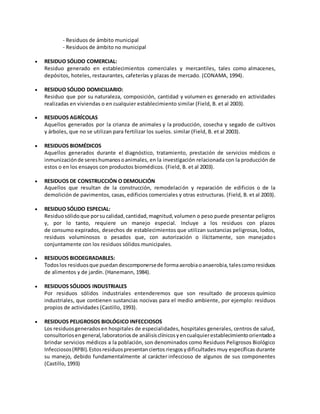 - Residuos de ámbito municipal
- Residuos de ámbito no municipal
 RESIDUO SÓLIDO COMERCIAL:
Residuo generado en establecimientos comerciales y mercantiles, tales como almacenes,
depósitos, hoteles, restaurantes, cafeterías y plazas de mercado. (CONAMA, 1994).
 RESIDUO SÓLIDO DOMICILIARIO:
Residuo que por su naturaleza, composición, cantidad y volumen es generado en actividades
realizadas en viviendas o en cualquier establecimiento similar (Field, B. et al 2003).
 RESIDUOS AGRÍCOLAS
Aquellos generados por la crianza de animales y la producción, cosecha y segado de cultivos
y árboles, que no se utilizan para fertilizar los suelos. similar (Field, B. et al 2003).
 RESIDUOS BIOMÉDICOS
Aquellos generados durante el diagnóstico, tratamiento, prestación de servicios médicos o
inmunizaciónde sereshumanosoanimales, en la investigación relacionada con la producción de
estos o en los ensayos con productos biomédicos. (Field, B. et al 2003).
 RESIDUOS DE CONSTRUCCIÓN O DEMOLICIÓN
Aquellos que resultan de la construcción, remodelación y reparación de edificios o de la
demolición de pavimentos, casas, edificios comerciales y otras estructuras. (Field, B. et al 2003).
 RESIDUO SÓLIDO ESPECIAL:
Residuosólidoque porsu calidad,cantidad,magnitud,volumen o peso puede presentar peligros
y, por lo tanto, requiere un manejo especial. Incluye a los residuos con plazos
de consumo expirados, desechos de establecimientos que utilizan sustancias peligrosas, lodos,
residuos voluminosos o pesados que, con autorización o ilícitamente, son manejados
conjuntamente con los residuos sólidos municipales.
 RESIDUOS BIODEGRADABLES:
Todoslos residuosque puedandescomponersede formaaerobiaoanaerobia,talescomoresiduos
de alimentos y de jardín. (Hanemann, 1984).
 RESIDUOS SÓLIDOS INDUSTRIALES
Por residuos sólidos industriales entenderemos que son resultado de procesos químico
industriales, que contienen sustancias nocivas para el medio ambiente, por ejemplo: residuos
propios de actividades (Castillo, 1993).
 RESIDUOS PELIGROSOS BIOLÓGICO INFECCIOSOS
Los residuosgeneradosen hospitales de especialidades, hospitales generales, centros de salud,
consultoriosengeneral,laboratoriosde análisisclínicosyencualquierestablecimientoorientadoa
brindar servicios médicos a la población, son denominados como Residuos Peligrosos Biológico
Infecciosos(RPBI).Estosresiduospresentanciertos riesgosydificultades muy específicas durante
su manejo, debido fundamentalmente al carácter infeccioso de algunos de sus componentes
(Castillo, 1993)
 