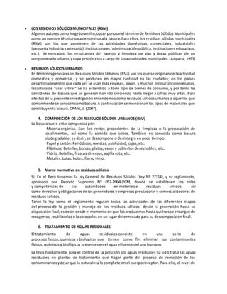  LOS RESIDUOS SÓLIDOS MUNICIPALES (RSM)
AlgunosautorescomoJorge Jaramillo,optanporusarel términode Residuos Sólidos Municipales
como unnombre técnicopara denominarala basura.Para ellos, los residuos sólidos municipales
(RSM) son los que provienen de las actividades domésticas, comerciales, industriales
(pequeñaindustriayartesanía),institucionales(administración pública, instituciones educativas,
etc.), de mercados, los resultantes del barrido y limpieza de vías y áreas públicas de un
conglomeradourbano,ycuyagestiónestáa cargo de lasautoridadesmunicipales.(Azqueta, 1995)
 RESIDUOS SÓLIDOS URBANOS
En términosgeneraleslosResiduos Sólidos Urbanos (RSU) son los que se originan de la actividad
doméstica y comercial, y se producen en mayor cantidad en las ciudades; en los países
desarrolladosenlosque cada vez se usan más envases, papel, y muchos productos innecesarios,
la cultura de "usar y tirar" se ha extendido a todo tipo de bienes de consumo, y por tanto las
cantidades de basura que se generan han ido creciendo hasta llegar a cifras muy altas. Para
efectosde la presente investigación entendemos como residuos sólidos urbanos a aquellos que
comúnmente se conocencomobasura.A continuación se mencionan los tipos de materiales que
constituyen la basura. CRAIG, J. (2007).
4. COMPOSICIÓN DE LOS RESIDUOS SÓLIDOS URBANOS (RSU)
La basura suele estar compuesta por:
· Materia orgánica. Son los restos procedentes de la limpieza o la preparación de
los alimentos, así como la comida que sobra. También es conocida como basura
biodegradable, es decir, se descompone o desintegra en poco tiempo.
· Papel y cartón. Periódicos, revistas, publicidad, cajas, etc.
· Plásticos. Botellas, bolsas, platos, vasos y cubiertos desechables, etc.
· Vidrio. Botellas, frascos diversos, vajilla rota, etc.
· Metales. Latas, botes, fierro viejo.
5. Marco normativo en residuos sólidos
Sí. En el Perú tenemos la Ley General de Residuos Sólidos (Ley Nº 27314), y su reglamento,
aprobado por Decreto Supremo Nº 057-2004-PCM, donde se establecen los roles
y competencias de las autoridades en materia de residuos sólidos, así
como derechos yobligaciones de losgeneradoresyempresas prestadoras y comercializadoras de
residuos sólidos.
Tanto la ley como el reglamento regulan todas las actividades de las diferentes etapas
del proceso de la gestión y manejo de los residuos sólidos: desde la generación hasta su
disposiciónfinal;esdecir,desde el momentoen que losproducimoshastaquiénesse encargan de
recogerlos, reutilizarlos o la colocarlos en un lugar determinado para su descomposición final.
6. TRATAMIENTO DE AGUAS RESIDUALES
El tratamiento de aguas residuales consiste en una serie de
procesos físicos, químicos y biológicos que tienen como fin eliminar los contaminantes
físicos, químicos y biológicos presentes en el agua efluente del uso humano.
La tesis fundamental para el control de la polución por aguas residuales ha sido tratar las aguas
residuales en plantas de tratamiento que hagan parte del proceso de remoción de los
contaminantesydejarque la naturaleza lo complete en el cuerpo receptor. Para ello, el nivel de
 