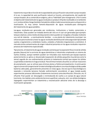 tratamientorequeridoesfunciónde lacapacidadde autopurificaciónnatural del cuerporeceptor.
A la vez, la capacidad de auto purificación natural es función, principalmente, del caudal del
cuerporeceptor,de su contenidoenoxígeno,yde su"habilidad"para reoxigenarse.1 Por lo tanto
el objetivodel tratamientode lasaguasresidualesesproducirefluente reutilizable enel ambiente
y un residuosólidoofango(tambiénllamadobio sólidoolodo) convenientesparasudisposicióno
reutilización. Es muy común llamarlo depuración de aguas residuales para distinguirlo
del tratamiento de aguas potables.
Las aguas residuales son generadas por residencias, instituciones y locales comerciales e
industriales. Éstas pueden ser tratadas dentro del sitio en el cual son generadas (por ejemplo:
tanquessépticosuotrosmediosde depuración) obienpuedenser recogidas y llevadas mediante
una red de tuberías - y eventualmente bombas - a una planta de tratamiento municipal. Los
esfuerzospararecolectarytratar las aguas residualesdomésticasde ladescargaestántípicamente
sujetas a regulaciones y estándares locales, estatales y federales (regulaciones y controles). A
menudociertos contaminantes de origen industrial presentes en las aguas residuales requieren
procesos de tratamiento especializado.
Típicamente,el tratamientode aguasresidualescomienzaporlaseparaciónfísicainicial de sólidos
grandes (basura) de la corriente de aguas domésticas o industriales empleando un sistema de
rejillas (mallas), aunque también pueden ser triturados esos materiales por equipo especial;
posteriormente se aplica un desarenado (separación de sólidos pequeños muy densos como la
arena) seguido de una sedimentación primaria (o tratamiento similar) que separe los sólidos
suspendidosexistentesenel aguaresidual. Paraeliminarmetales disueltos se utilizan reacciones
de precipitación, que se utilizan para eliminar plomo y fósforo principalmente. A continuación
sigue laconversiónprogresivade lamateriabiológicadisueltaenunamasa biológicasólidausando
bacterias adecuadas, generalmente presentes en estas aguas. Una vez que la masa biológica es
separada o removida (proceso llamado sedimentación secundaria), el agua tratada puede
experimentar procesos adicionales (tratamiento terciario) como desinfección, filtración, etc. El
efluente final puede ser descargado o reintroducido de vuelta a un cuerpo de agua natural
(corriente,ríoo bahía) u otro ambiente (terrenosuperficial, subsuelo, etc). Los sólidos biológicos
segregados experimentan un tratamiento y neutralización adicional antes de la descarga o
reutilización apropiada.
 