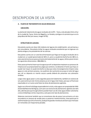 DESCRIPCION DE LA VISITA
A. PLANTA DE TRATAMIENTO DE AGUAS RESIDUALES
UBICACIÓN:
La planta de tratamiento de aguas residuales de la EPS – Tacna, está ubicada 13 km al Sur
de la ciudad de Tacna, límite de Magollo y La Yarada y contigua a la carretera que va a la
playa Boca del Río (ver anexo, Imagen N°01).
ESTRUCTURA DE LLEGADA:
Esta planta cuenta con doce (12) módulos de lagunas de estabilización, seis primarias y
seis secundarias. Esta planta recibe las aguas residuales excedente que no ingresan a la
planta antigua y los procedentes de las cuencas.
Esta planta cuenta con un canal de alimentación que llega con las aguas residuales de la
ciudad con un caudal aproximado de 320 Lt./s, pero su caudal de diseño fue de 180 Lt./s,
este canal alimentaseispozosprimariosde tratamientode las aguas, dichos pozos tienen
las siguientes dimensiones: 180x100x2 m.
Estos pozosprimarioshacenque lasaguasque ahí se depositanempiezansus procesos de
limpiezaconsuspropiasbacteriasyalgasque contiene,noobstante el hecho que haya un
caudal real mayor al caudal de diseño no deja que estos microorganismos limpien estas
aguas en este primero proceso, nos pudimos dar cuenta de eso ya que el color del agua
que ahí se deposita es marrón oscuro cuando debería de presentar una coloración
verdosa.
Luego estas aguas pasan a unos segundos pozos de tratamiento, también en número de
seis,paracontinuar este mismo proceso ya con el agua más limpia, para que al final sean
expulsadas en un nuevo canal hacia las áreas de plantaciones agrícolas.
Segúnnos informó labiólogaresponsable de la visita, estas aguas son propiedad del ANA
(AutoridadNacional delAgua),yson para uso exclusivo de plantaciones agrícolas de tallo
alto,ademáspara que losagricultorespuedanhaceruso de estas aguas deben solicitarlas
a esta entidad bajo ciertos requisitos y solo para este tipo de plantaciones.
Debemos mencionar también que se encontraron dos de pozos (uno primario y el otro
secundario) en proceso de secado para su posterior mantenimiento, estos pozos por la
sedimentaciónque ahíse fomenta,produjerongrandesmontículosde barroque merecían
ser removidos con maquinarias pesadas.
 