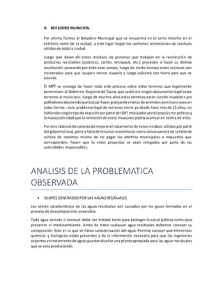 B. BOTADERO MUNICIPAL
Por ultimo fuimos al Botadero Municipal que se encuentra en el cerro Intiorko en el
extremo norte de la ciudad, a este lugar llegan los camiones recolectores de residuos
sólidos de toda la ciudad.
Luego que dejan ahí estos residuos las personas que trabajan en la recolección de
productos reciclables (plásticos, cartón, tetrapack, etc.) proceden a hacer su debida
recolección paseando por todo este campo, luego de cierto tiempo estos residuos son
incinerados para que ocupen menor espacio y luego cubierto con tierra para que se
asiente.
El MPT se encarga de hacer todo este proceso sobre estos terrenos que legalmente
pertenecen al Gobierno Regional de Tacna, que cedió sin ningún documento legal estos
terrenos al municipio, luego de muchos años estos terrenos están siendo invadidos por
pobladoresaduciendoque buscanhacergranjasde crianza de animalesporcinosoavesen
estas tierras , este problema legal de terrenos viene ya desde hace más de 15 años, no
habiendoningúntipode reacciónporparte del GRT motivadosporel populismo político y
la malapublicidadque la remoción de estos invasores podría acarrear en contra de ellos.
Por otro ladoexistenplanesde mejorarel tratamientode estosresiduos sólidos por parte
del gobiernolocal,perolafaltade recursos económicos como consecuencia de la falta de
cultura de nosotros mismo de no pagar los arbitrios municipales e impuestos que
corresponden, hacen que la estos proyectos se vean relegados por parte de las
autoridades responsables.
ANALISIS DE LA PROBLEMATICA
OBSERVADA
 OLORES GENERADOS POR LAS AGUAS RESIDUALES
Los olores característicos de las aguas residuales son causados por los gases formados en el
proceso de descomposición anaerobia.
Toda agua servida o residual debe ser tratada tanto para proteger la salud pública como para
preservar el medioambiente. Antes de tratar cualquier agua residuales debemos conocer su
composición. Esto es lo que se llama caracterización del agua. Permite conocer qué elementos
químicos y biológicos están presentes y da la información necesaria para que los ingenieros
expertosentratamientode aguaspuedandiseñar una planta apropiada para las aguas residuales
que se está produciendo.
 