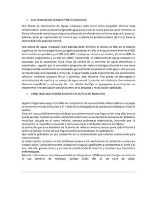  CONTAMINACION QUIMICA Y BACTERIOLOGICA
Una Planta de tratamiento de Aguas residuales debe tener como propósito eliminar toda
contaminaciónquímicaybacteriológica del aguaque pueda ser nociva para los seres humanos, la
floray la faunade manera que el agua seadispuesta en el ambiente en forma segura. El proceso,
además, debe ser optimizado de manera que la planta no produzca olores ofensivos hacia la
comunidad en la cual está inserta.
Una planta de aguas residuales bien operada debe eliminar al menos un 90% de la materia
orgánicay de losmicroorganismos patógenos presentes en ella La etapa primaria elimina el 60%
de lossólidossuspendidosy un35% de la DBO. La etapa secundaria, en cambio, elimina el30% de
los sólidos suspendidos y un 55% de la DBO. Típicamente, el tratamiento de aguas residuales es
alcanzado por la separación física inicial de sólidos de la corriente de aguas domésticas o
industriales, seguido por la conversión progresiva de materia biológica disuelta en una masa
biológicasólidausandobacteriasadecuadas,generalmentepresentesen estasaguas.Una vez que
la masa biológicaesseparada o removida, el agua tratada puede experimentar una desinfección
adicional mediante procesos físicos o químicos. Este efluente final puede ser descargado o
reintroducidos de vuelta a un cuerpo de agua natural (corriente, río o bahía) u otro ambiente
(terreno superficial o subsuelo) etc. Los sólidos biológicos segregados experimentan un
tratamiento y neutralización adicional antes de la descarga o reutilización apropiada.
 PROBLEMAS QUE PUEDEN EXISTIR EN EL BOTADERO MUNICIPAL
Segúnel Ingeniero acargo.Es la faltade compromiso de las autoridades Municipales en no pagar
el mantenimientode dichaplanta. El miedode lostrabajadoresde quedarsesintrabajoymiedo al
cambio.
Tacna en laactualidadse ve subsumidaporuna contaminaciónque llega a nivel muy alto, esto se
puede apreciardurante lasnochesdonde intensoshumosprovenientesde laquema del botadero
municipal ubicada en el cerro intiorko, provoca problemas respiratorios, haciendo que la
respiración se imposible y causando a consecuencia de esto fuertes dolores de cabeza.
La población que esta alrededor de la planta de relleno sanitario porque ya es todo informal y
temen al cambio. Temor de que haya incendios provocado por los pobladores.
Que toda la población no sea consciente de la contaminación que estamos ocasionando para
nuestra ciudad.
Se deben tomar acciones en los botaderos porque estos contaminan el ambiente y ponen en
riesgolasalud.Un botaderopuede contaminarlasaguas superficialesysubterráneas,el suelo y el
aire; además, genera olores y es foco de proliferación de insectos y roedores que transmiten
enfermedades.
Además, losbotaderosnoestánpermitidosporlaley(véase laVIDisposición Complementaria de
la Ley General de Residuos Sólidos 27314 del 21 de julio de 2000).
 