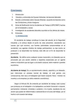2
CONTENIDO:
I. Introducción
II. Estudios y entrevistas de Causas Indirectas: de lesiones laborales
III. Estudio y entrevistas sobre Causas Directas: causante de lesiones como
las Condiciones y Actos Inseguros
IV. Actos de Notificación de los Accidentes de Trabajo (LOPCYMAT) hechas
por el empleador y causa
V. Investigación de accidentes laborales ocurridos en los últimos de meses.
VI. Entrevista.
.I.- INTRODUCCIÓN
El accidente de trabajo constituye la base del estudio de la Seguridad
Industrial, y lo enfoca desde el punto de vista preventivo, estudiando sus
causas (por qué ocurren), sus fuentes (actividades comprometidas en el
accidente), sus agentes (medios de trabajo participantes), su tipo (como se
producen o se desarrollan los hechos), todo ello con el fin de desarrollar la
prevención.
Accidente: Se define como cualquier suceso imprevisto y no deseado que es
provocado por una acción violenta o repentina ocasionada por un agente
externo involuntario que da lugar a una lesión corporal, daño material o perdida
económica
Accidente de trabajo: Es un acontecimiento violento, repentino y no deseado,
que interrumpe un proceso normal de trabajo, el cual genera una
consecuencia, bien sea a el trabajador (por lesión corporal, física - mental o la
muerte) o a la empresa (un daño material o económico).
Según el Artículo 69. Se entiende por accidente de trabajo, todo suceso
que produzca en el trabajador o la trabajadora una lesión funcional o corporal,
permanente o temporal, inmediata o posterior, o la muerte, resultante de una
acción que pueda ser determinada o sobrevenida en el curso del trabajo, por el
hecho o con ocasión del trabajo
 