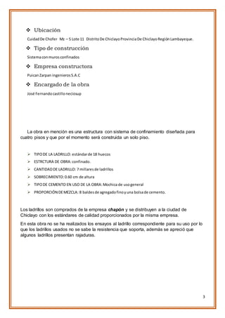 3
 Ubicación
CuidadDe Chofer Mz – S Lote 11 DistritoDe ChiclayoProvinciaDe ChiclayoRegiónLambayeque.
 Tipo de construcción
Sistemacon murosconfinados
 Empresa constructora
PuicanZarpan ingenierosS.A.C
 Encargado de la obra
José Fernandocastilloneciosup
La obra en mención es una estructura con sistema de confinamiento diseñada para
cuatro pisos y que por el momento será construida un solo piso.
 TIPODE LA LADRILLO: estándarde 18 huecos
 ESTRCTURA DE OBRA:confinado.
 CANTIDADDE LADRILLO: 7 millaresde ladrillos
 SOBRECIMIENTO:0.60 cm de altura
 TIPODE CEMENTO EN USO DE LA OBRA:Mochica de usogeneral
 PROPORCIÓN DEMEZCLA: 8 baldesde agregadofinoyuna bolsade cemento.
Los ladrillos son comprados de la empresa chapón y se distribuyen a la ciudad de
Chiclayo con los estándares de calidad proporcionados por la misma empresa.
En esta obra no se ha realizados los ensayos al ladrillo correspondiente para su uso por lo
que los ladrillos usados no se sabe la resistencia que soporta, además se apreció que
algunos ladrillos presentan rajaduras.
 