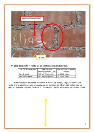 4
 Rendimiento y costo de la instalación del ladrillo.
TIPO DE INSTALACIÓN CANTIDAD DE
LADRILLOS INSTALADOS
COSTO DE INSTALACIÓN
POR M2
Para Bruñado 300 ladrillos por día S/. 15.00 soles
Para solaqueado 400 ladrillos por día S/. 10.00 soles
Esta edificación se realiza asentando 4 hiladas de ladrillo, luego, se coloca una
varilla a lo largo del muro con un gancho en los extremos de 10 cm. Las varillas que se
colocan tienen un diámetro de un de ¼ de pulgada cuando se necesite colocar una nueva
RAJADURASDEL LADRILLO
2.7 m
 