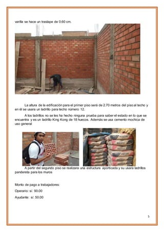 5
varilla se hace un traslape de 0.60 cm.
La altura de la edificación para el primer piso será de 2.70 metros del piso al techo y
en él se usara un ladrillo para techo número 12.
A los ladrillos no se les ha hecho ninguna prueba para saber el estado en lo que se
encuentra y es un ladrillo King Kong de 18 huecos. Además se usa cemento mochica de
uso general
A partir del segundo piso se realizara una estructura aporticada y su usara ladrillos
pandereta para los muros
Monto de pago a trabajadores:
Operario: s/. 90.00
Ayudante: s/. 50.00
 