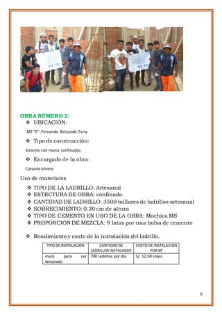 6
OBRA NÚMERO 2:
 UBICACIÓN:
MZ “E” .Fernando Belaunde Terry
 Tipo de construcción:
Sistema con muros confinados
 Encargado de la obra:
Calvario olivera
Uso de materiales
 TIPO DE LA LADRILLO: Artesanal
 ESTRCTURA DE OBRA: confinado.
 CANTIDAD DE LADRILLO: 3500 millares de ladrillos artesanal
 SOBRECIMIENTO: 0.30 cm de altura
 TIPO DE CEMENTO EN USO DE LA OBRA: Mochica MS
 PROPORCIÓN DE MEZCLA: 9 latas por una bolsa de cemento
 Rendimiento y costo de la instalación del ladrillo.
TIPO DE INSTALACIÓN CANTIDAD DE
LADRILLOS INSTALADOS
COSTO DE INSTALACIÓN
POR M2
muro para ser
tarajeado
700 ladrillos por día S/. 12.50 soles
 