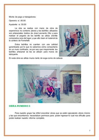 7
Monto de pago a trabajadores:
Operario: s/. 80.00
Ayudante: s/. 50.00
La oba se realiza con mano de obra de
experiencia no contiene planos y los ladrillos utilizados
son artesanales traídos de Jose Leonardo Otiz y para
realizar el pegado de los ladrillo se utiliza arenilla
comprados cera del lugar y que ello traen el material de
la cantera de Ferreñafe
Estos ladrillos no cuentan con una calidad
garantizada por lo que no sabemos cómo comportaría
en un muro confinado, es por eso que mayormente los
ladrillos artesanal se les se utilizan para muros de
tabiquería.
En esta obra se utiliza muros tanto de soga como de cabeza
OBRA NUMERO 3
Para nuestro grupo fue difícil encontrar obras que se estén ejecutando ahora mismo
y las que encontramos necesitaban permisos para poder ingresar lo cual nos dificulto para
poder realizar nuestro informe completo.
 