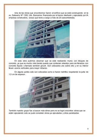 8
Una de las obras que encontramos fueron el edificio que se está construyendo en la
av. Salaverry Nº 1350. Urb. Bancarios; financiada por el banco Interbank y ejecutada por lA
empresa constructora, sissac que tiene a cargo a más de 25 subcontratistas.
En esta obra pudimos observar que se está realizando muros con bloques de
concreto, ya que es mucho más barato puesto que contienen alveolos para ser llenados con
concreto líquido o llamado también grount. Son colocados uno sobre otro y en su interior
llevan aceros verticales para mayor refuerzo.
En alguna partes solo son colocadas como si fueran ladrillos respetando la junta de
1,5 cm de espesor.
También nuestro grupo fue a buscar más obras pero no se logró encontrar obras que se
estén ejecutando solo se pudo constatar obras ya ejecutadas y otras paralizadas
 