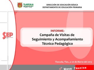 DIRECCIÓN DE EDUCACIÓN BÁSICA
     DEPARTAMENTO DE EDUCACIÓN PRIMARIA




           INFORME:
    Campaña de Visitas de
Seguimiento y Acompañamiento
     Técnico Pedagógico



               Tlaxcala, Tlax., a 20 de Marzo del 2013
 