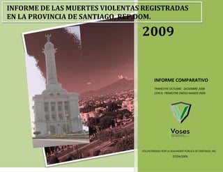 INFORME DE LAS MUERTES VIOLENTAS REGISTRADAS
EN LA PROVINCIA DE SANTIAGO, REP.DOM.

                                2009


                                         INFORME COMPARATIVO
                                         TRIMESTRE OCTUBRE - DICIEMBRE 2008
                                         CON EL TRIMESTRE ENERO-MARZO 2009




                                VOLUNTARIADO POR LA SEGURIDAD PÚBLICA DE SANTIAGO, INC.
                                                      07/04/2009
 