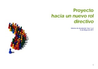 PROYECTO NUEVO ROL
                                DIRECTIVO




         Proyecto
hacia un nuevo rol
         directivo
        Informe de devolución fase 1 y 2
                    16 de Mayo de 2011




                                            1
 