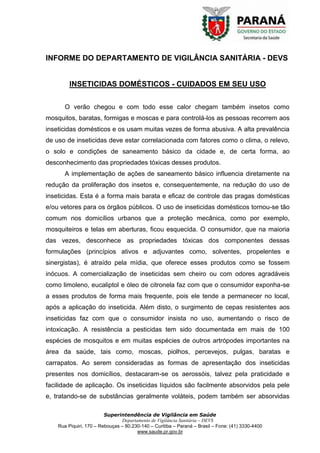 Superintendência de Vigilância em Saúde
Departamento de Vigilância Sanitária – DEVS
Rua Piquiri, 170 – Rebouças – 80.230-140 – Curitiba – Paraná – Brasil – Fone: (41) 3330-4400
www.saude.pr.gov.br
INFORME DO DEPARTAMENTO DE VIGILÂNCIA SANITÁRIA - DEVS
INSETICIDAS DOMÉSTICOS - CUIDADOS EM SEU USO
O verão chegou e com todo esse calor chegam também insetos como
mosquitos, baratas, formigas e moscas e para controlá-los as pessoas recorrem aos
inseticidas domésticos e os usam muitas vezes de forma abusiva. A alta prevalência
de uso de inseticidas deve estar correlacionada com fatores como o clima, o relevo,
o solo e condições de saneamento básico da cidade e, de certa forma, ao
desconhecimento das propriedades tóxicas desses produtos.
A implementação de ações de saneamento básico influencia diretamente na
redução da proliferação dos insetos e, consequentemente, na redução do uso de
inseticidas. Esta é a forma mais barata e eficaz de controle das pragas domésticas
e/ou vetores para os órgãos públicos. O uso de inseticidas domésticos tornou-se tão
comum nos domicílios urbanos que a proteção mecânica, como por exemplo,
mosquiteiros e telas em aberturas, ficou esquecida. O consumidor, que na maioria
das vezes, desconhece as propriedades tóxicas dos componentes dessas
formulações (princípios ativos e adjuvantes como, solventes, propelentes e
sinergistas), é atraído pela mídia, que oferece esses produtos como se fossem
inócuos. A comercialização de inseticidas sem cheiro ou com odores agradáveis
como limoleno, eucaliptol e óleo de citronela faz com que o consumidor exponha-se
a esses produtos de forma mais frequente, pois ele tende a permanecer no local,
após a aplicação do inseticida. Além disto, o surgimento de cepas resistentes aos
inseticidas faz com que o consumidor insista no uso, aumentando o risco de
intoxicação. A resistência a pesticidas tem sido documentada em mais de 100
espécies de mosquitos e em muitas espécies de outros artrópodes importantes na
área da saúde, tais como, moscas, piolhos, percevejos, pulgas, baratas e
carrapatos. Ao serem consideradas as formas de apresentação dos inseticidas
presentes nos domicílios, destacaram-se os aerossóis, talvez pela praticidade e
facilidade de aplicação. Os inseticidas líquidos são facilmente absorvidos pela pele
e, tratando-se de substâncias geralmente voláteis, podem também ser absorvidas
 