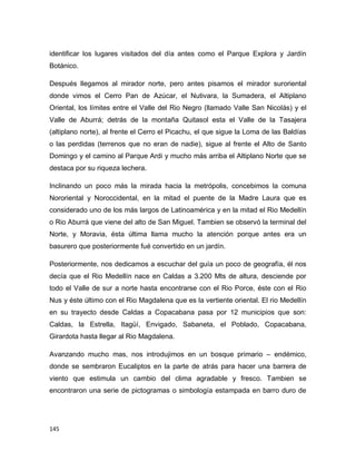 145
identificar los lugares visitados del día antes como el Parque Explora y Jardín
Botánico.
Después llegamos al mirador norte, pero antes pisamos el mirador suroriental
donde vimos el Cerro Pan de Azúcar, el Nutivara, la Sumadera, el Altiplano
Oriental, los límites entre el Valle del Rio Negro (llamado Valle San Nicolás) y el
Valle de Aburrá; detrás de la montaña Quitasol esta el Valle de la Tasajera
(altiplano norte), al frente el Cerro el Picachu, el que sigue la Loma de las Baldías
o las perdidas (terrenos que no eran de nadie), sigue al frente el Alto de Santo
Domingo y el camino al Parque Ardi y mucho más arriba el Altiplano Norte que se
destaca por su riqueza lechera.
Inclinando un poco más la mirada hacia la metrópolis, concebimos la comuna
Nororiental y Noroccidental, en la mitad el puente de la Madre Laura que es
considerado uno de los más largos de Latinoamérica y en la mitad el Rio Medellín
o Rio Aburrá que viene del alto de San Miguel. Tambien se observó la terminal del
Norte, y Moravia, ésta última llama mucho la atención porque antes era un
basurero que posteriormente fué convertido en un jardín.
Posteriormente, nos dedicamos a escuchar del guía un poco de geografía, él nos
decía que el Rio Medellín nace en Caldas a 3.200 Mts de altura, desciende por
todo el Valle de sur a norte hasta encontrarse con el Rio Porce, éste con el Rio
Nus y éste último con el Rio Magdalena que es la vertiente oriental. El rio Medellín
en su trayecto desde Caldas a Copacabana pasa por 12 municipios que son:
Caldas, la Estrella, Itagüí, Envigado, Sabaneta, el Poblado, Copacabana,
Girardota hasta llegar al Rio Magdalena.
Avanzando mucho mas, nos introdujimos en un bosque primario – endémico,
donde se sembraron Eucaliptos en la parte de atrás para hacer una barrera de
viento que estimula un cambio del clima agradable y fresco. Tambien se
encontraron una serie de pictogramas o simbología estampada en barro duro de
 