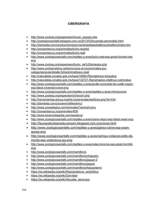 154
CIBERGRAFIA
 http://www.zoobaq.org/especieani/tucan_payaso.php
 http://zoologicosantafe.blogspot.com.co/2013/03/tucaneta-esmeralda.html
 http://damisela.com/zoo/ave/otros/pic/ramphastidae/baillonius/bailloni/index.htm
 http://zoosantacruz.org/animales/buho-rayado/
 http://zoosantacruz.org/animales/buho-real/
 http://www.zoologicosantafe.com/reptiles-y-aves/buho-real-esp-great-horned-owl-
eng
 http://www.zoobaq.org/especieani/buho_de%20anteojos.php
 http://www.zoobarcelona.cat/es/conoce-el-zoo/animales-por-
categorias/aves/detalle-ficha/animal/pavo-real/
 http://naturalista.conabio.gob.mx/taxa/18584-Pteroglossus-torquatus
 http://naturalista.conabio.gob.mx/taxa/132721-Ramphastos-vitellinus-culminatus
 http://www.zoologicosantafe.com/reptiles-y-aves/grulla-coronada-de-cuello-negro-
esp-black-crowned-crane-eng
 http://www.zoologicosantafe.com/reptiles-y-aves/reptiles-y-aves-introduccion
 http://www.zoobaq.org/especieani/chavarri.php
 http://herramientas.educa.madrid.org/animalandia/ficha.php?id=434
 http://damisela.com/zoo/ave/ratities/emu/
 http://www.zoowebplus.com/animales/?animal=emu
 http://zoosantacruz.org/animales/459/
 http://www.bioenciclopedia.com/avestruz/
 http://www.zoologicosantafe.com/reptiles-y-aves/cisne-negro-esp-black-swan-eng
 http://faunacolombianaduvanzam.blogspot.com.co/p/aves.html
 http://www.zoologicosantafe.com/reptiles-y-aves/ganso-cisne-esp-swan-
goose-eng
 http://www.zoologicosantafe.com/reptiles-y-aves/carriqui-violaceo-pollo-de-
monte-esp-violaceous-jay-eng
 http://www.zoologicosantafe.com/reptiles-y-aves/calao-bicorne-esp-great-hornbill-
eng
 http://www.zoologicosantafe.com/mamiferos
 http://www.zoologicosantafe.com/mamiferos/chigueiro
 http://www.zoologicosantafe.com/mamiferos/jaguar-2
 http://www.zoologicosantafe.com/mamiferos/jaguar
 http://www.zoologicosantafe.com/mamiferos/hipopotamo
 https://es.wikipedia.org/wiki/Hippopotamus_amphibius
 https://es.wikipedia.org/wiki/Cervidae
 https://es.wikipedia.org/wiki/Alouatta_seniculus
 