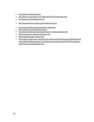 155
 http://definicion.de/mamiferos/
 http://thales.cica.es/rd/Recursos/rd99/ed99-0456-01/losanfibios.html
 http://boaarcoirisbj.blogspot.com.co/
 http://www.botanical-online.com/animales/iguana.htm
 http://www.zoobaq.org/especieani/lobo_pollero.php
 http://wikifaunia.com/reptiles/cocodrilo/
 http://www.leyendas.gob.pe/zoologia/especie_individuo.php?esp=185
 http://zoosantacruz.org/animales/falsa-coral/
 http://reptiles.paradais-sphynx.com/
 https://www.medellin.gov.co/irj/go/km/docs/wpccontent/Sites/Subportal%20del%20Ciud
adano/Medio%20Ambiente/Secciones/Publicaciones/Documentos/2010/Folletos%20Cerr
os%20Tutelares/FolletoElVolador.pdf
 