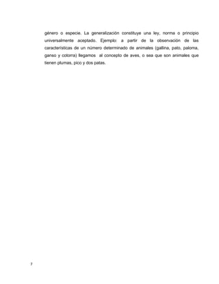 7
género o especie. La generalización constituye una ley, norma o principio
universalmente aceptado. Ejemplo: a partir de la observación de las
características de un número determinado de animales (gallina, pato, paloma,
ganso y cotorra) llegamos al concepto de aves, o sea que son animales que
tienen plumas, pico y dos patas.
 