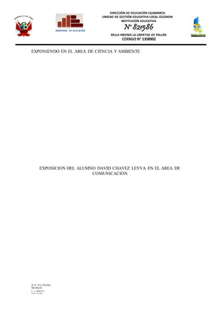 DIRECCIÓN DE EDUCACIÓN CAJAMARCA
UNIDAD DE GESTIÓN EDUCATIVA LOCAL CELENDIN
INSTITUCIÓN EDUCATIVA
N° 821586
BELLA ANDINA-LA LIBERTAD DE PALLÁN
CODIGO N° 1358902
IE N° 821586/BA
MEMQ/D.
c. c. archivo
PRAINT JOLMER
MINISTERIO DE EDUCACIÓN
EXPONIENDO EN EL AREA DE CIENCIA Y AMBIENTE
EXPOSICION DEL ALUMNO DAVID CHAVEZ LEYVA EN EL AREA DE
COMUNICACIÓN
 