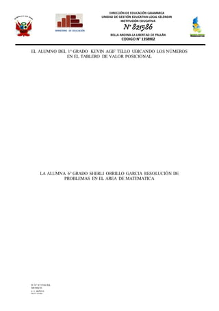 DIRECCIÓN DE EDUCACIÓN CAJAMARCA
UNIDAD DE GESTIÓN EDUCATIVA LOCAL CELENDIN
INSTITUCIÓN EDUCATIVA
N° 821586
BELLA ANDINA-LA LIBERTAD DE PALLÁN
CODIGO N° 1358902
IE N° 821586/BA
MEMQ/D.
c. c. archivo
PRAINT JOLMER
MINISTERIO DE EDUCACIÓN
EL ALUMNO DEL 1° GRADO KEVIN AGIF TELLO UBICANDO LOS NÚMEROS
EN EL TABLERO DE VALOR POSICIONAL
LA ALUMNA 6° GRADO SHERLI ORRILLO GARCIA RESOLUCIÓN DE
PROBLEMAS EN EL AREA DE MATEMATICA
 