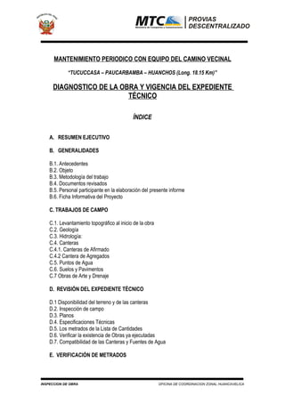 MANTENIMIENTO PERIODICO CON EQUIPO DEL CAMINO VECINAL
“TUCUCCASA – PAUCARBAMBA – HUANCHOS (Long. 18.15 Km)”
DIAGNOSTICO DE LA OBRA Y VIGENCIA DEL EXPEDIENTE
TÉCNICO
ÍNDICE
A. RESUMEN EJECUTIVO
B. GENERALIDADES
B.1. Antecedentes
B.2. Objeto
B.3. Metodología del trabajo
B.4. Documentos revisados
B.5. Personal participante en la elaboración del presente informe
B.6. Ficha Informativa del Proyecto
C. TRABAJOS DE CAMPO
C.1. Levantamiento topográfico al inicio de la obra
C.2. Geología
C.3. Hidrología:
C.4. Canteras
C.4.1. Canteras de Afirmado
C.4.2 Cantera de Agregados
C.5. Puntos de Agua
C.6. Suelos y Pavimentos
C.7 Obras de Arte y Drenaje
D. REVISIÓN DEL EXPEDIENTE TÉCNICO
D.1 Disponibilidad del terreno y de las canteras
D.2. Inspección de campo
D.3. Planos
D.4. Especificaciones Técnicas
D.5. Los metrados de la Lista de Cantidades
D.6. Verificar la existencia de Obras ya ejecutadas
D.7. Compatibilidad de las Canteras y Fuentes de Agua
E. VERIFICACIÓN DE METRADOS
INSPECCION DE OBRA OFICINA DE COORDINACION ZONAL HUANCAVELICA
 
