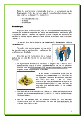  Todo lo anteriormente mencionado favorece el crecimiento de la
     Organización dentro del mercado laboral, ya que la estrategia que sigue
     esta empresa se basa en tres ideas clave:

          o Orientación al cliente.
          o Calidad.
          o Información.

Áreas de Mejora.

      Al igual que en el Punto Fuerte, una vez analizada toda la información y,
teniendo en cuenta los aspectos del Marco de Referencia de Innovación que
nos pueden ayudar a detectar los aspectos que no cumplen los requisitos de
excelencia, hemos llegado a la conclusión de que la empresa tiene dos áreas
de mejora.

       La primera área es la siguiente: la implantación de la nueva cultura
de la empresa.

      Para ello, nos hemos basado en una serie
de aspectos que, a continuación, explicamos de
una forma más detallada.

       Creemos que la implantación de la nueva
cultura es un área de mejora por las siguientes
razones:

    La implantación de la nueva cultura de la empresa no se llevó a cabo
     correctamente porque el nuevo Departamento de RR.HH. se encontró
     con una serie de inconvenientes y de resistencia al cambio cultural de la
     mayoría de los empleados de la empresa.

                                    El primer inconveniente surge con la
                                Directiva, ya que la elaboración y desarrollo de
                                un Programa Formativo requiere una inversión
                                económica importante, y en un primer
                                momento, no estaban dispuestos a superar un
                                presupuesto ya establecido, para invertir en un
                                proyecto que anteriormente no se estaba
                                potenciando.

    Otro inconveniente era la falta de implicación de los trabajadores para
     detectar sus propias necesidades formativas, ya que no tenían ningún
     hábito de hacerlo.

    Una de las razones que, en nuestra opinión, ha sido valorada
     negativamente por los trabajadores, ha sido el establecimiento de
     diversos tipos de controles.



                                                                               4
 
