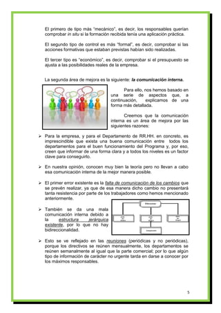 El primero de tipo más “mecánico”, es decir, los responsables querían
   comprobar in situ si la formación recibida tenía una aplicación práctica.

   El segundo tipo de control es más “formal”, es decir, comprobar si las
   acciones formativas que estaban previstas habían sido realizadas.

   El tercer tipo es “económico”, es decir, comprobar si el presupuesto se
   ajusta a las posibilidades reales de la empresa.


   La segunda área de mejora es la siguiente: la comunicación interna.

                                           Para ello, nos hemos basado en
                                    una serie de aspectos que, a
                                    continuación,     explicamos de una
                                    forma más detallada.

                                           Creemos que la comunicación
                                    interna es un área de mejora por las
                                    siguientes razones:

 Para la empresa, y para el Departamento de RR.HH. en concreto, es
  imprescindible que exista una buena comunicación entre todos los
  departamentos para el buen funcionamiento del Programa y, por eso,
  creen que informar de una forma clara y a todos los niveles es un factor
  clave para conseguirlo.

 En nuestra opinión, conocen muy bien la teoría pero no llevan a cabo
  esa comunicación interna de la mejor manera posible.

 El primer error existente es la falta de comunicación de los cambios que
  se prevén realizar, ya que de esa manera dicho cambio no presentará
  tanta resistencia por parte de los trabajadores como hemos mencionado
  anteriormente.

 También se da una mala
  comunicación interna debido a
  la     estructura   jerárquica
  existente, por lo que no hay
  bidireccionalidad.

 Esto se ve reflejado en las reuniones (periódicas y no periódicas),
  porque los directivos se reúnen mensualmente, los departamentos se
  reúnen semanalmente al igual que la parte comercial; por lo que algún
  tipo de información de carácter no urgente tarda en darse a conocer por
  los máximos responsables.




                                                                           5
 