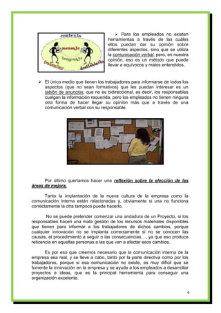  Para los empleados no existen
                                      herramientas a través de las cuáles
                                      ellos puedan dar su opinión sobre
                                      diferentes aspectos, sino que se utiliza
                                      la comunicación verbal, pero, en nuestra
                                      opinión, eso es un método que puede
                                      llevar a equívocos y malos entendidos.


    El único medio que tienen los trabajadores para informarse de todos los
     aspectos (que no sean formativos) que les puedan interesar es un
     tablón de anuncios, que no es bidireccional, es decir, los responsables
     cuelgan la información requerida, pero los empleados no tienen ninguna
     otra forma de hacer llegar su opinión más que a través de una
     comunicación verbal con su responsable.




      Por último queríamos hacer una reflexión sobre la elección de las
áreas de mejora.

       Tanto la implantación de la nueva cultura de la empresa como la
comunicación interna están relacionadas y, obviamente si una no funciona
correctamente la otra tampoco puede hacerlo.

       No se puede pretender comenzar una andadura de un Proyecto, si los
responsables hacen una mala gestión de los recursos materiales disponibles
que tienen para informar a los trabajadores de dichos cambios, porque
cualquier innovación no se implanta correctamente si no se conocen las
causas, el procedimiento a seguir o las consecuencias…, ya que eso produce
reticencia en aquellas personas a las que van a afectar esos cambios.

       Es por eso que creemos necesario que la comunicación interna de la
empresa sea real, y se lleve a cabo, tanto por la parte directiva como por los
trabajadores, porque si esa comunicación no existe, es muy difícil que se
fomente la innovación en la empresa y se ayude a los empleados a desarrollar
proyectos e ideas, que es la principal herramienta para conseguir una
organización excelente.


                                                                             6
 