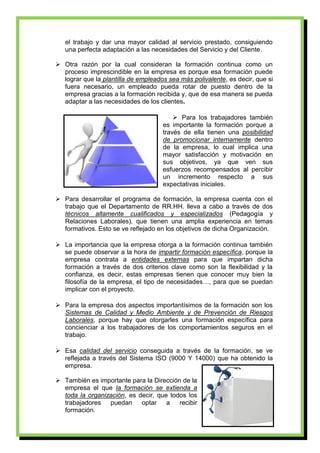 el trabajo y dar una mayor calidad al servicio prestado, consiguiendo
   una perfecta adaptación a las necesidades del Servicio y del Cliente.

 Otra razón por la cual consideran la formación continua como un
  proceso imprescindible en la empresa es porque esa formación puede
  lograr que la plantilla de empleados sea más polivalente, es decir, que si
  fuera necesario, un empleado pueda rotar de puesto dentro de la
  empresa gracias a la formación recibida y, que de esa manera se pueda
  adaptar a las necesidades de los clientes.

                                          Para los trabajadores también
                                     es importante la formación porque a
                                     través de ella tienen una posibilidad
                                     de promocionar internamente dentro
                                     de la empresa, lo cual implica una
                                     mayor satisfacción y motivación en
                                     sus objetivos, ya que ven sus
                                     esfuerzos recompensados al percibir
                                     un incremento respecto a sus
                                     expectativas iniciales.

 Para desarrollar el programa de formación, la empresa cuenta con el
  trabajo que el Departamento de RR.HH. lleva a cabo a través de dos
  técnicos altamente cualificados y especializados (Pedagogía y
  Relaciones Laborales), que tienen una amplia experiencia en temas
  formativos. Esto se ve reflejado en los objetivos de dicha Organización.

 La importancia que la empresa otorga a la formación continua también
  se puede observar a la hora de impartir formación específica, porque la
  empresa contrata a entidades externas para que impartan dicha
  formación a través de dos criterios clave como son la flexibilidad y la
  confianza, es decir, estas empresas tienen que conocer muy bien la
  filosofía de la empresa, el tipo de necesidades…, para que se puedan
  implicar con el proyecto.

 Para la empresa dos aspectos importantísimos de la formación son los
  Sistemas de Calidad y Medio Ambiente y de Prevención de Riesgos
  Laborales, porque hay que otorgarles una formación específica para
  concienciar a los trabajadores de los comportamientos seguros en el
  trabajo.

 Esa calidad del servicio conseguida a través de la formación, se ve
  reflejada a través del Sistema ISO (9000 Y 14000) que ha obtenido la
  empresa.

 También es importante para la Dirección de la
  empresa el que la formación se extienda a
  toda la organización, es decir, que todos los
  trabajadores   puedan     optar a      recibir
  formación.
                                                                           3
 