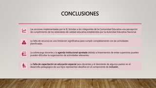 CONCLUSIONES
Las acciones implementadas por la IE, brindan a los integrantes de la Comunidad Educativa una percepción
de cumplimiento de los estándares de calidad educativa establecidos por la Autoridad Educativa Nacional.
La falta de recursos es una limitación significativa para cumplir completamente con las actividades
planificadas.
La sobrecarga docente y la agenda institucional apretada debido a lineamientos de entes superiores pueden
pueden dificultar la organización de actividades relevantes.
La falta de capacitación en educación especial para docentes y el desinterés de algunos padres en el
desarrollo pedagógico de sus hijos representan desafíos en el componente de inclusión.
 