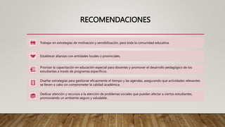 RECOMENDACIONES
Trabajar en estrategias de motivación y sensibilización, para toda la comunidad educativa.
Establecer alianzas con entidades locales o provinciales.
Priorizar la capacitación en educación especial para docentes y promover el desarrollo pedagógico de los
estudiantes a través de programas específicos.
Diseñar estrategias para gestionar eficazmente el tiempo y las agendas, asegurando que actividades relevantes
se lleven a cabo sin comprometer la calidad académica.
Dedicar atención y recursos a la atención de problemas sociales que puedan afectar a ciertos estudiantes,
promoviendo un ambiente seguro y saludable.
 