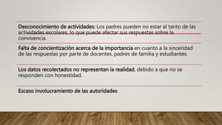 Desconocimiento de actividades: Los padres pueden no estar al tanto de las
actividades escolares, lo que puede afectar sus respuestas sobre la
convivencia.
Falta de concientización acerca de la importancia en cuanto a la sinceridad
de las respuestas por parte de docentes, padres de familia y estudiantes.
Los datos recolectados no representan la realidad, debido a que no se
responden con honestidad.
Escaso involucramiento de las autoridades
 