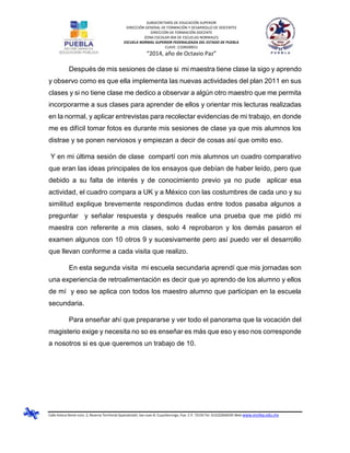 SUBSECRETARÍA DE EDUCACIÓN SUPERIOR
DIRECCIÓN GENERAL DE FORMACIÓN Y DESARROLLO DE DOCENTES
DIRECCIÓN DE FORMACIÓN DOCENTE
ZONA ESCOLAR 004 DE ESCUELAS NORMALES
ESCUELA NORMAL SUPERIOR FEDERALIZADA DEL ESTADO DE PUEBLA
CLAVE: 21DNS0001J
“2014, año de Octavio Paz”
Calle Azteca Norte núm. 2, Reserva Territorial Quetzalcóatl, San Juan B. Cuautlancingo, Pue. C.P. 72150 Tel. 012222836505 Web www.ensfep.edu.mx
Después de mis sesiones de clase si mi maestra tiene clase la sigo y aprendo
y observo como es que ella implementa las nuevas actividades del plan 2011 en sus
clases y si no tiene clase me dedico a observar a algún otro maestro que me permita
incorporarme a sus clases para aprender de ellos y orientar mis lecturas realizadas
en la normal, y aplicar entrevistas para recolectar evidencias de mi trabajo, en donde
me es difícil tomar fotos es durante mis sesiones de clase ya que mis alumnos los
distrae y se ponen nerviosos y empiezan a decir de cosas así que omito eso.
Y en mi última sesión de clase compartí con mis alumnos un cuadro comparativo
que eran las ideas principales de los ensayos que debían de haber leído, pero que
debido a su falta de interés y de conocimiento previo ya no pude aplicar esa
actividad, el cuadro compara a UK y a México con las costumbres de cada uno y su
similitud explique brevemente respondimos dudas entre todos pasaba algunos a
preguntar y señalar respuesta y después realice una prueba que me pidió mi
maestra con referente a mis clases, solo 4 reprobaron y los demás pasaron el
examen algunos con 10 otros 9 y sucesivamente pero así puedo ver el desarrollo
que llevan conforme a cada visita que realizo.
En esta segunda visita mi escuela secundaria aprendí que mis jornadas son
una experiencia de retroalimentación es decir que yo aprendo de los alumno y ellos
de mí y eso se aplica con todos los maestro alumno que participan en la escuela
secundaria.
Para enseñar ahí que prepararse y ver todo el panorama que la vocación del
magisterio exige y necesita no so es enseñar es más que eso y eso nos corresponde
a nosotros si es que queremos un trabajo de 10.
 