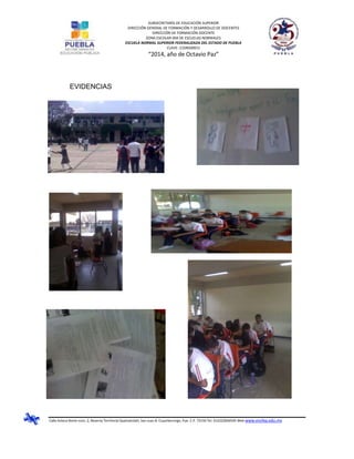 SUBSECRETARÍA DE EDUCACIÓN SUPERIOR
DIRECCIÓN GENERAL DE FORMACIÓN Y DESARROLLO DE DOCENTES
DIRECCIÓN DE FORMACIÓN DOCENTE
ZONA ESCOLAR 004 DE ESCUELAS NORMALES
ESCUELA NORMAL SUPERIOR FEDERALIZADA DEL ESTADO DE PUEBLA
CLAVE: 21DNS0001J
“2014, año de Octavio Paz”
Calle Azteca Norte núm. 2, Reserva Territorial Quetzalcóatl, San Juan B. Cuautlancingo, Pue. C.P. 72150 Tel. 012222836505 Web www.ensfep.edu.mx
EVIDENCIAS
 